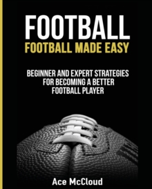 Football : Football Made Easy : Beginner and Expert Strategies For Becoming A Better Football Player