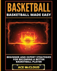 Basketball : Basketball Made Easy : Beginner and Expert Strategies For Becoming A Better Basketball Player